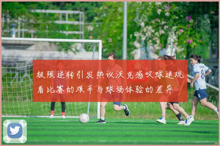 极限逆转引发热议沃克感叹球迷观看比赛的艰辛与球场体验的差异