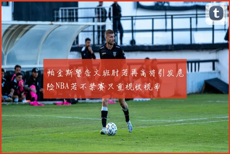 帕金斯警告文班肘若再高将引发危险NBA若不禁赛只重视收视率
