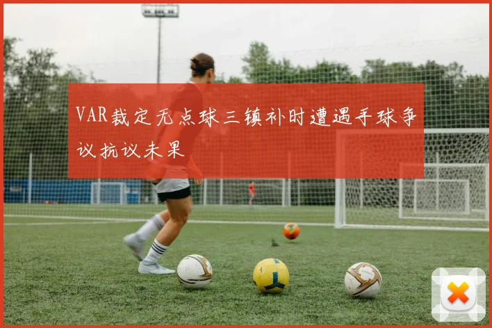 VAR裁定无点球三镇补时遭遇手球争议抗议未果
