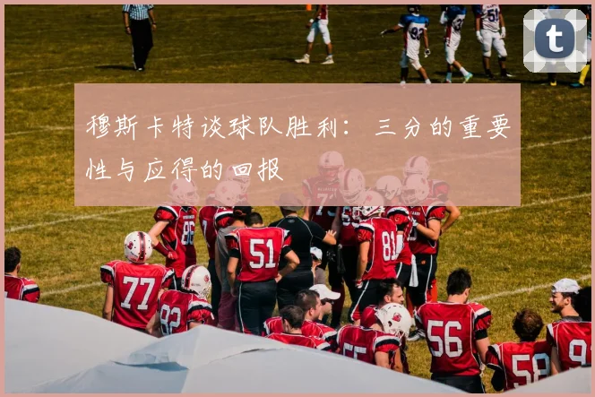 穆斯卡特谈球队胜利：三分的重要性与应得的回报