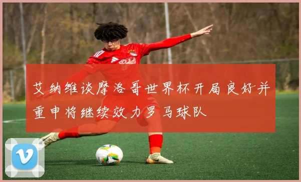 艾纳维谈摩洛哥世界杯开局良好并重申将继续效力罗马球队