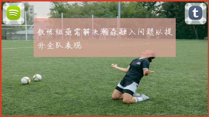 教练组亟需解决瀚森融入问题以提升全队表现