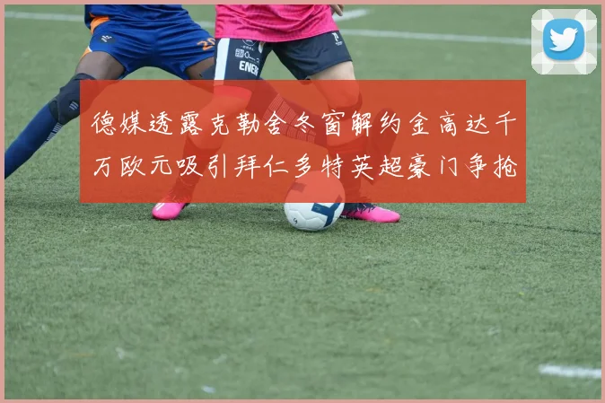 德媒透露克勒舍冬窗解约金高达千万欧元吸引拜仁多特英超豪门争抢