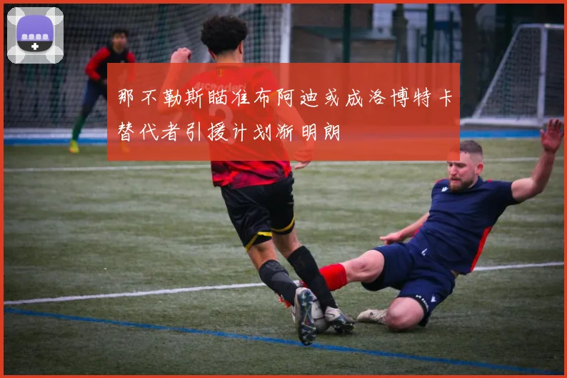 那不勒斯瞄准布阿迪或成洛博特卡替代者引援计划渐明朗