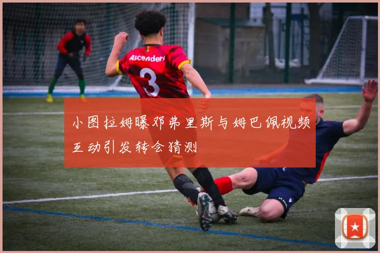 小图拉姆曝邓弗里斯与姆巴佩视频互动引发转会猜测