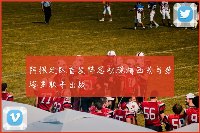 阿根廷队首发阵容初现梅西或与劳塔罗联手出战