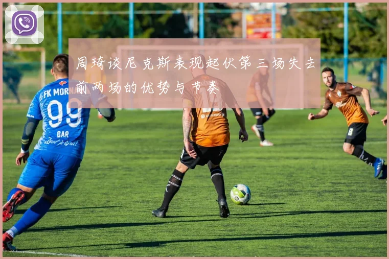 周琦谈尼克斯表现起伏第三场失去前两场的优势与节奏