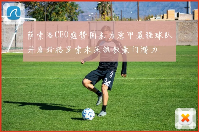 萨索洛CEO盛赞国米为意甲最强球队并看好格罗索未来执教豪门潜力