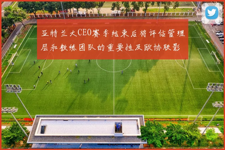 亚特兰大CEO赛季结束后将评估管理层和教练团队的重要性及欧协联影响