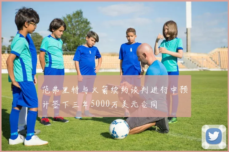 范弗里特与火箭续约谈判进行中预计签下三年5000万美元合同