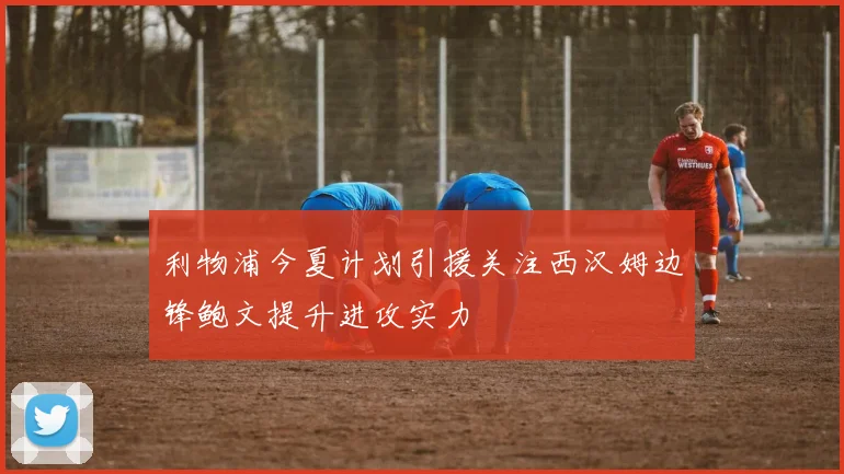 利物浦今夏计划引援关注西汉姆边锋鲍文提升进攻实力