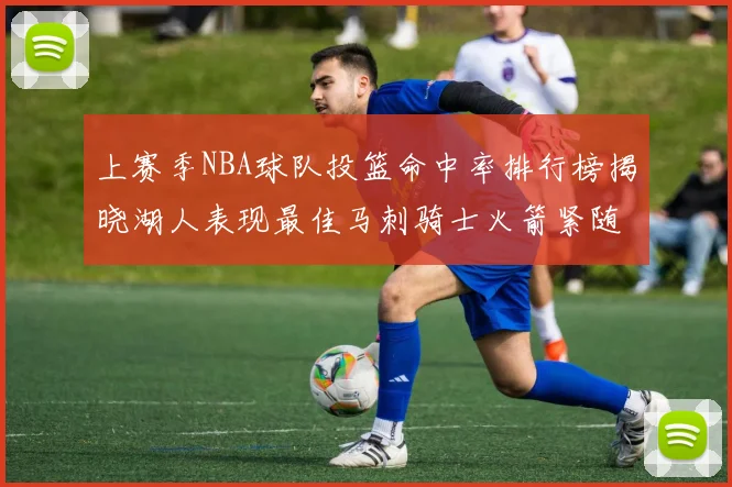 上赛季NBA球队投篮命中率排行榜揭晓湖人表现最佳马刺骑士火箭紧随其后