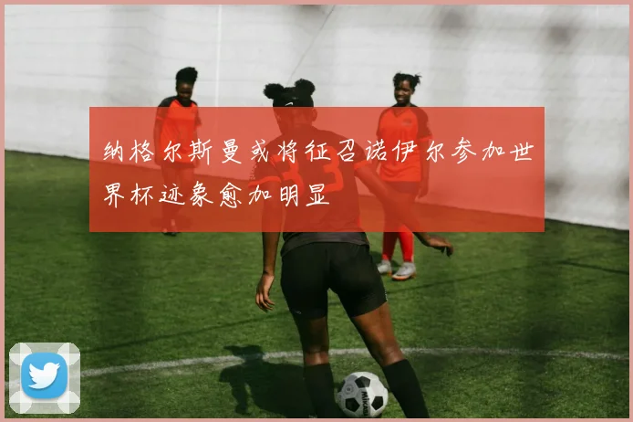 纳格尔斯曼或将征召诺伊尔参加世界杯迹象愈加明显