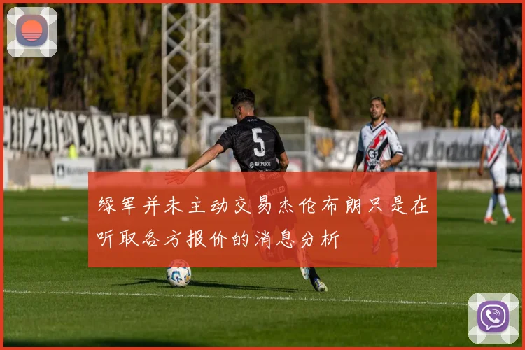 绿军并未主动交易杰伦布朗只是在听取各方报价的消息分析
