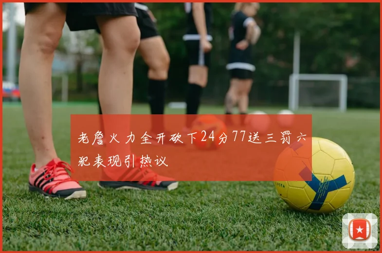 老詹火力全开砍下24分77送三罚六犯表现引热议