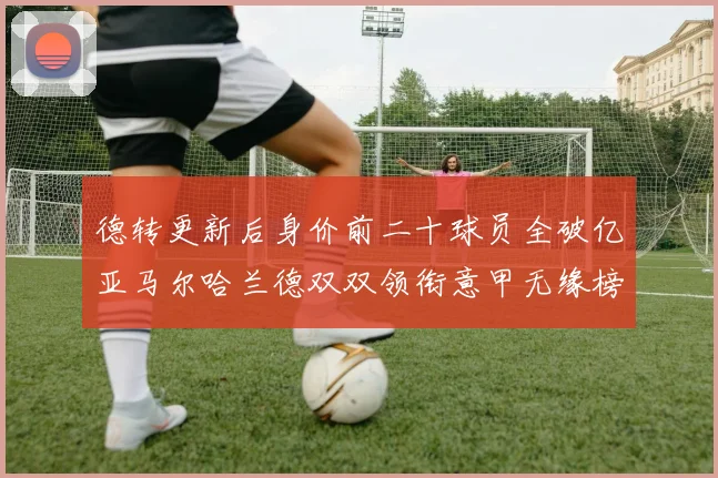 德转更新后身价前二十球员全破亿亚马尔哈兰德双双领衔意甲无缘榜单