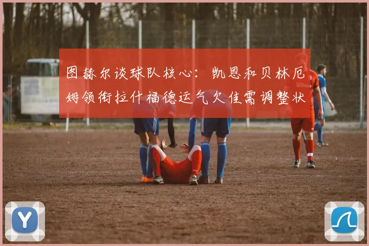 图赫尔谈球队核心：凯恩和贝林厄姆领衔拉什福德运气欠佳需调整状态