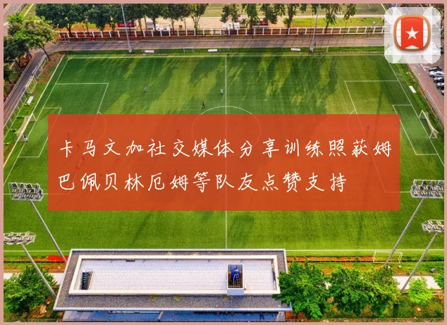 卡马文加社交媒体分享训练照获姆巴佩贝林厄姆等队友点赞支持