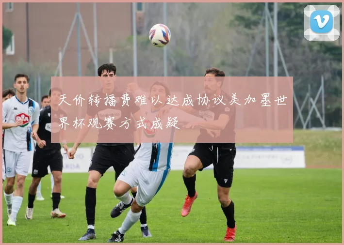 天价转播费难以达成协议美加墨世界杯观赛方式成疑