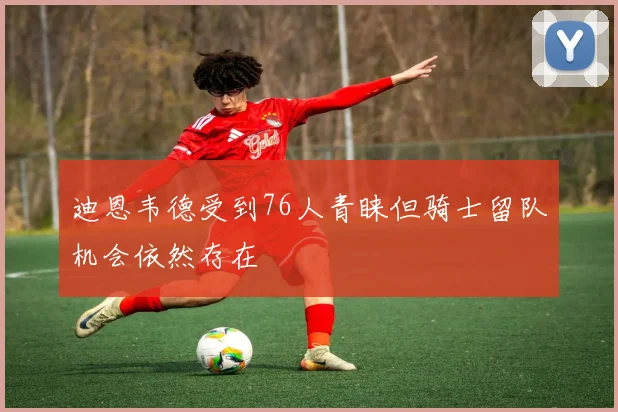 迪恩韦德受到76人青睐但骑士留队机会依然存在