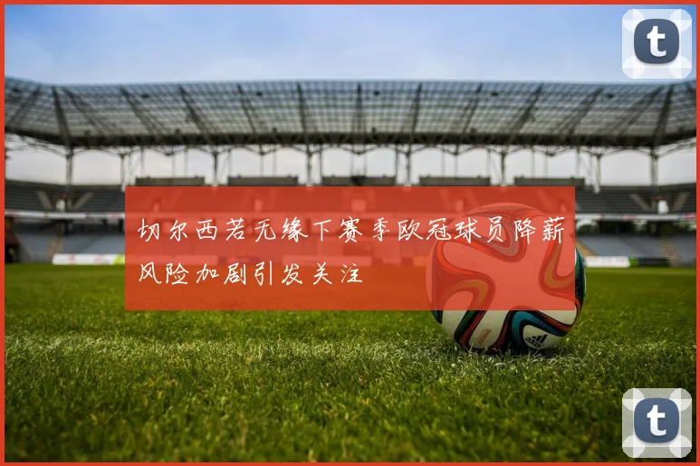 切尔西若无缘下赛季欧冠球员降薪风险加剧引发关注