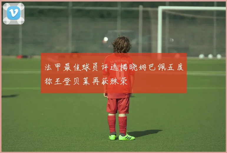法甲最佳球员评选揭晓姆巴佩五度称王登贝莱再获殊荣
