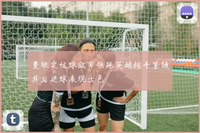 曼联定位球效率领跑英超枪手紧随其后进球表现出色
