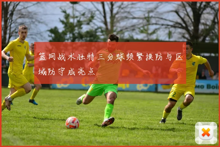 篮网战术独特三分球频繁换防与区域防守成亮点